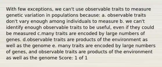 With few exceptions, we can't use observable traits to measure genetic variation in populations because: a. observable traits don't vary enough among individuals to measure b. we can't identify enough observable traits to be useful, even if they could be measured c.many traits are encoded by large numbers of genes. d.observable traits are products of the environment as well as the genome e. many traits are encoded by large numbers of genes, and observable traits are products of the environment as well as the genome Score: 1 of 1