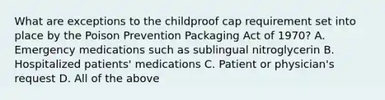 What are exceptions to the childproof cap requirement set into place by the Poison Prevention Packaging Act of 1970? A. Emergency medications such as sublingual nitroglycerin B. Hospitalized patients' medications C. Patient or physician's request D. All of the above