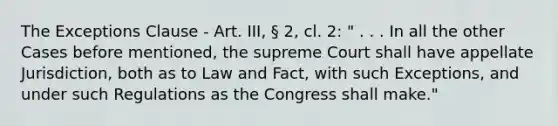 The Exceptions Clause - Art. III, § 2, cl. 2: " . . . In all the other Cases before mentioned, the supreme Court shall have appellate Jurisdiction, both as to Law and Fact, with such Exceptions, and under such Regulations as the Congress shall make."