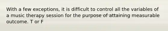 With a few exceptions, it is difficult to control all the variables of a music therapy session for the purpose of attaining measurable outcome. T or F