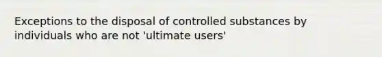 Exceptions to the disposal of controlled substances by individuals who are not 'ultimate users'