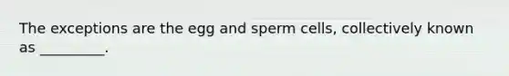 The exceptions are the egg and sperm cells, collectively known as _________.