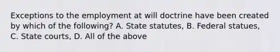 Exceptions to the employment at will doctrine have been created by which of the following? A. State statutes, B. Federal statues, C. State courts, D. All of the above