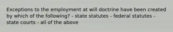 Exceptions to the employment at will doctrine have been created by which of the following? - state statutes - federal statutes - <a href='https://www.questionai.com/knowledge/k0UTVXnPxH-state-courts' class='anchor-knowledge'>state courts</a> - all of the above