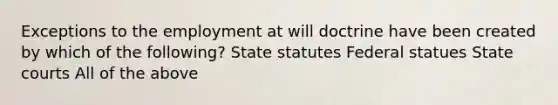 Exceptions to the employment at will doctrine have been created by which of the following? State statutes Federal statues State courts All of the above