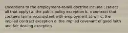 Exceptions to the employment-at-will doctrine include : (select all that apply) a. the public policy exception b. a contract that contains terms inconsistent with employment-at-will c. the implied contract exception d. the implied covenant of good faith and fair dealing exception