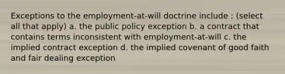 Exceptions to the employment-at-will doctrine include : (select all that apply) a. the public policy exception b. a contract that contains terms inconsistent with employment-at-will c. the implied contract exception d. the implied covenant of good faith and fair dealing exception