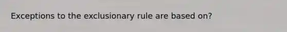 Exceptions to the exclusionary rule are based on?