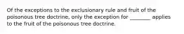 Of the exceptions to the exclusionary rule and fruit of the poisonous tree doctrine, only the exception for ________ applies to the fruit of the poisonous tree doctrine.