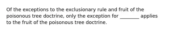 Of the exceptions to <a href='https://www.questionai.com/knowledge/kiz15u9aWk-the-exclusionary-rule' class='anchor-knowledge'>the exclusionary rule</a> and fruit of the poisonous tree doctrine, only the exception for ________ applies to the fruit of the poisonous tree doctrine.