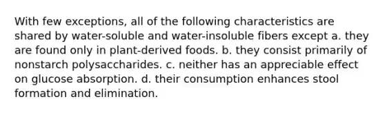 With few exceptions, all of the following characteristics are shared by water-soluble and water-insoluble fibers except a. they are found only in plant-derived foods. b. they consist primarily of nonstarch polysaccharides. c. neither has an appreciable effect on glucose absorption. d. their consumption enhances stool formation and elimination.