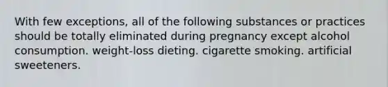 With few exceptions, all of the following substances or practices should be totally eliminated during pregnancy except alcohol consumption. weight-loss dieting. cigarette smoking. artificial sweeteners.