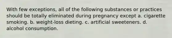 With few exceptions, all of the following substances or practices should be totally eliminated during pregnancy except a. cigarette smoking. b. weight-loss dieting. c. artificial sweeteners. d. alcohol consumption.