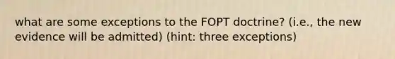 what are some exceptions to the FOPT doctrine? (i.e., the new evidence will be admitted) (hint: three exceptions)