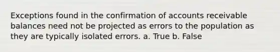 Exceptions found in the confirmation of accounts receivable balances need not be projected as errors to the population as they are typically isolated errors. a. True b. False