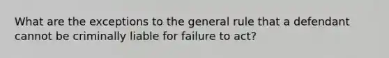 What are the exceptions to the general rule that a defendant cannot be criminally liable for failure to act?