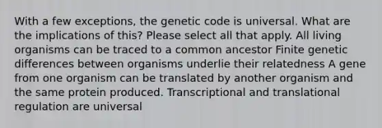 With a few exceptions, the genetic code is universal. What are the implications of this? Please select all that apply. All living organisms can be traced to a common ancestor Finite genetic differences between organisms underlie their relatedness A gene from one organism can be translated by another organism and the same protein produced. Transcriptional and translational regulation are universal