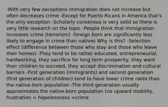 -With very few exceptions immigration does not increase but often decreases crime -Except for Puerto Ricans in America that's the only exception -Scholarly consensus is very solid so there is very little research on the topic -People think that immigration increases crime (terrorism) -foreign born are significantly less likely to engage in crime than natives Why is this? -Selection effect (difference between those who stay and those who leave their homes) -They tend to be rather educated, entrepreneurial, hardworking, they sacrifice for long term prosperity, they want their children to succeed, they accept discrimination and cultural barriers -First generation (immigrants) and second generation (first generation of children) tend to have lower crime rates than the native-born population -The third generation usually approximates the native-born population (no upward mobility, frustration = hopelessness =crime