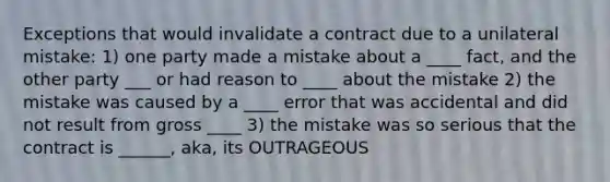 Exceptions that would invalidate a contract due to a unilateral mistake: 1) one party made a mistake about a ____ fact, and the other party ___ or had reason to ____ about the mistake 2) the mistake was caused by a ____ error that was accidental and did not result from gross ____ 3) the mistake was so serious that the contract is ______, aka, its OUTRAGEOUS