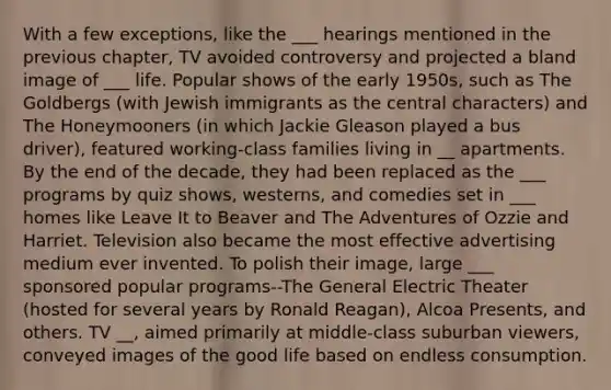 With a few exceptions, like the ___ hearings mentioned in the previous chapter, TV avoided controversy and projected a bland image of ___ life. Popular shows of the early 1950s, such as The Goldbergs (with Jewish immigrants as the central characters) and The Honeymooners (in which Jackie Gleason played a bus driver), featured working-class families living in __ apartments. By the end of the decade, they had been replaced as the ___ programs by quiz shows, westerns, and comedies set in ___ homes like Leave It to Beaver and The Adventures of Ozzie and Harriet. Television also became the most effective advertising medium ever invented. To polish their image, large ___ sponsored popular programs--The General Electric Theater (hosted for several years by Ronald Reagan), Alcoa Presents, and others. TV __, aimed primarily at middle-class suburban viewers, conveyed images of the good life based on endless consumption.