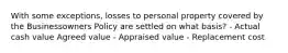 With some exceptions, losses to personal property covered by the Businessowners Policy are settled on what basis? - Actual cash value Agreed value - Appraised value - Replacement cost