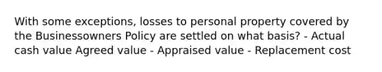 With some exceptions, losses to personal property covered by the Businessowners Policy are settled on what basis? - Actual cash value Agreed value - Appraised value - Replacement cost