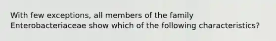 With few exceptions, all members of the family Enterobacteriaceae show which of the following characteristics?