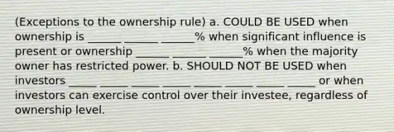 (Exceptions to the ownership rule) a. COULD BE USED when ownership is ______ ______ ______% when significant influence is present or ownership ______ ______ ______% when the majority owner has restricted power. b. SHOULD NOT BE USED when investors _____ _____ _____ _____ _____ _____ _____ _____ or when investors can exercise control over their investee, regardless of ownership level.