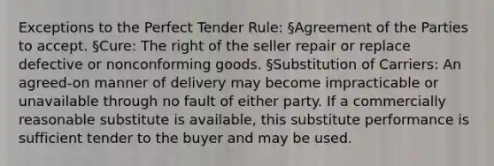 Exceptions to the Perfect Tender Rule: §Agreement of the Parties to accept. §Cure: The right of the seller repair or replace defective or nonconforming goods. §Substitution of Carriers: An agreed-on manner of delivery may become impracticable or unavailable through no fault of either party. If a commercially reasonable substitute is available, this substitute performance is sufficient tender to the buyer and may be used.