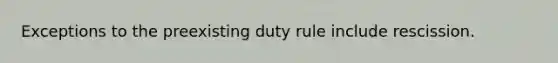 Exceptions to the preexisting duty rule include rescission.