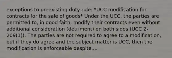 exceptions to preexisting duty rule: *UCC modification for contracts for the sale of goods* Under the UCC, the parties are permitted to, in good faith, modify their contracts even without additional consideration (detriment) on both sides (UCC 2-209(1)). The parties are not required to agree to a modification, but if they do agree and the subject matter is UCC, then the modification is enforceable despite....