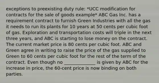 exceptions to preexisting duty rule: *UCC modification for contracts for the sale of goods example* ABC Gas Inc. has a requirement contract to furnish Green Industries with all the gas it needs to run its plants for 10 years at 50 cents per cubic foot of gas. Exploration and transportation costs will triple in the next three years, and ABC is starting to lose money on the contract. The current market price is 80 cents per cubic foot. ABC and Green agree in writing to raise the price of the gas supplied to Green to 60 cents per cubic foot for the rest of the term of the contract. Even though no ______________ is given by ABC for the increase in price, the 60-cent price is now binding on both parties.