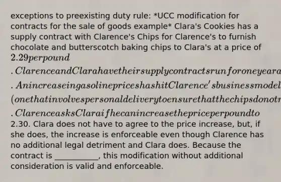 exceptions to preexisting duty rule: *UCC modification for contracts for the sale of goods example* Clara's Cookies has a supply contract with Clarence's Chips for Clarence's to furnish chocolate and butterscotch baking chips to Clara's at a price of 2.29 per pound. Clarence and Clara have their supply contracts run for one year and they have been doing business with each other for 10 years. An increase in gasoline prices has hit Clarence's business model (one that involves personal delivery to ensure that the chips do not melt) particularly hard. Clarence asks Clara if he can increase the price per pound to2.30. Clara does not have to agree to the price increase, but, if she does, the increase is enforceable even though Clarence has no additional legal detriment and Clara does. Because the contract is ___________, this modification without additional consideration is valid and enforceable.