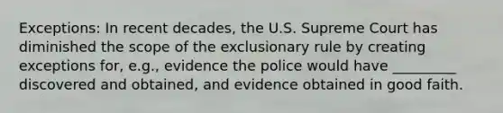 Exceptions: In recent decades, the U.S. Supreme Court has diminished the scope of <a href='https://www.questionai.com/knowledge/kiz15u9aWk-the-exclusionary-rule' class='anchor-knowledge'>the exclusionary rule</a> by creating exceptions for, e.g., evidence the police would have _________ discovered and obtained, and evidence obtained in good faith.