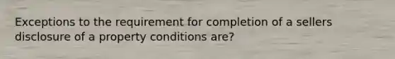 Exceptions to the requirement for completion of a sellers disclosure of a property conditions are?