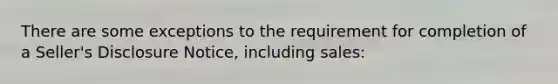 There are some exceptions to the requirement for completion of a Seller's Disclosure Notice, including sales: