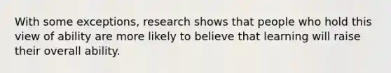 With some exceptions, research shows that people who hold this view of ability are more likely to believe that learning will raise their overall ability.