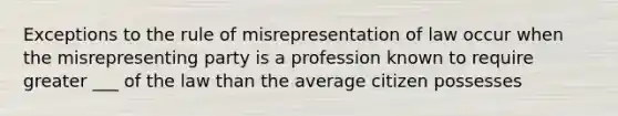 Exceptions to the rule of misrepresentation of law occur when the misrepresenting party is a profession known to require greater ___ of the law than the average citizen possesses