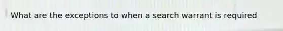 What are the exceptions to when a search warrant is required