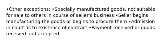 •Other exceptions: •Specially manufactured goods, not suitable for sale to others in course of seller's business •Seller begins manufacturing the goods or begins to procure them •Admission in court as to existence of contract •Payment received or goods received and accepted