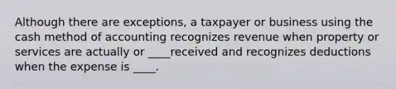 Although there are exceptions, a taxpayer or business using the cash method of accounting recognizes revenue when property or services are actually or ____received and recognizes deductions when the expense is ____.