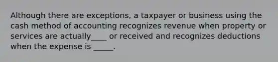 Although there are exceptions, a taxpayer or business using the cash method of accounting recognizes revenue when property or services are actually____ or received and recognizes deductions when the expense is _____.