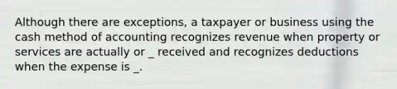 Although there are exceptions, a taxpayer or business using the cash method of accounting recognizes revenue when property or services are actually or _ received and recognizes deductions when the expense is _.