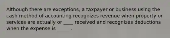 Although there are exceptions, a taxpayer or business using the cash method of accounting recognizes revenue when property or services are actually or ____ received and recognizes deductions when the expense is _____ .