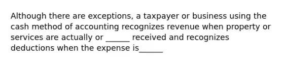 Although there are exceptions, a taxpayer or business using the cash method of accounting recognizes revenue when property or services are actually or ______ received and recognizes deductions when the expense is______