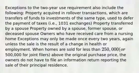 Exceptions to the two-year use requirement also include the following: Property acquired in rollover transactions, which are transfers of funds to investments of the same type, used to defer the payment of taxes (i.e., 1031 exchanges) Property transferred by a spouse Property owned by a spouse, former spouse, or deceased spouse Owners who have received care from a nursing home Exceptions may only be made once every two years, again unless the sale is the result of a change in health or employment. When homes are sold for less than 250,000 (or500,000 for joint filers) above the original purchase price, the owners do not have to file an information return reporting the sale of their principal residence.