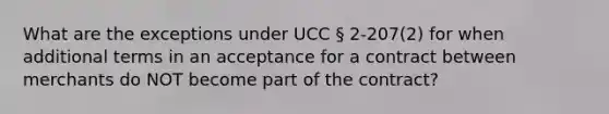 What are the exceptions under UCC § 2-207(2) for when additional terms in an acceptance for a contract between merchants do NOT become part of the contract?