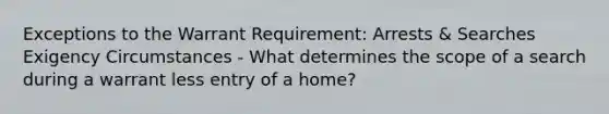 Exceptions to the Warrant Requirement: Arrests & Searches Exigency Circumstances - What determines the scope of a search during a warrant less entry of a home?