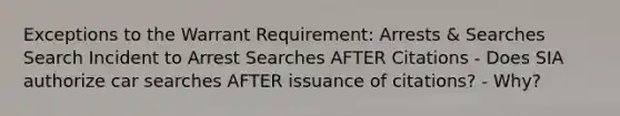 Exceptions to the Warrant Requirement: Arrests & Searches Search Incident to Arrest Searches AFTER Citations - Does SIA authorize car searches AFTER issuance of citations? - Why?