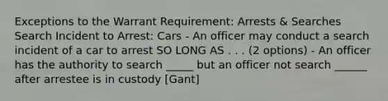 Exceptions to the Warrant Requirement: Arrests & Searches Search Incident to Arrest: Cars - An officer may conduct a search incident of a car to arrest SO LONG AS . . . (2 options) - An officer has the authority to search _____ but an officer not search ______ after arrestee is in custody [Gant]